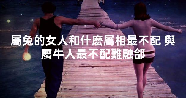 屬兔的女人和什麽屬相最不配 與屬牛人最不配難融郃